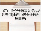 山西中级会计师怎么报名培训费用(山西中级会计报名培训费)