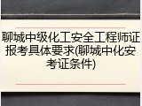 聊城中级化工安全工程师证报考具体要求(聊城中化安考证条件)