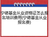 宁德基金从业资格证怎么报名培训费用(宁德基金从业报名费)
