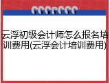 云浮初级会计师怎么报名培训费用(云浮会计培训费用)