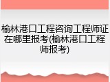榆林港口工程咨询工程师证在哪里报考(榆林港口工程师报考)