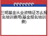三明基金从业资格证怎么报名培训费用(基金报名培训费)
