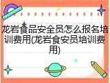 龙岩食品安全员怎么报名培训费用(龙岩食安员培训费用)