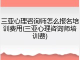 三亚心理咨询师怎么报名培训费用(三亚心理咨询师培训费)