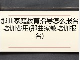 那曲家庭教育指导怎么报名培训费用(那曲家教培训报名)