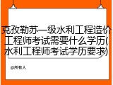 克孜勒苏一级水利工程造价工程师考试需要什么学历(水利工程师考试学历要求)
