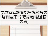 宁夏家庭教育指导怎么报名培训费用(宁夏家教培训报名费)