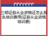 三明证券从业资格证怎么报名培训费用(证券从业资格培训费)