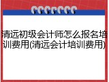 清远初级会计师怎么报名培训费用(清远会计培训费用)