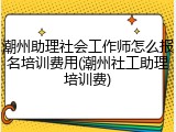 潮州助理社会工作师怎么报名培训费用(潮州社工助理培训费)