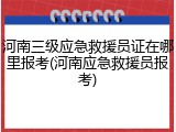 河南三级应急救援员证在哪里报考(河南应急救援员报考)
