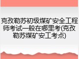克孜勒苏初级煤矿安全工程师考试一般在哪里考(克孜勒苏煤矿安工考点)