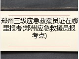 郑州三级应急救援员证在哪里报考(郑州应急救援员报考点)