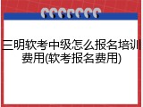三明软考中级怎么报名培训费用(软考报名费用)