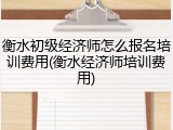 衡水初级经济师怎么报名培训费用(衡水经济师培训费用)