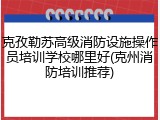 克孜勒苏高级消防设施操作员培训学校哪里好(克州消防培训推荐)
