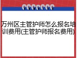 万州区主管护师怎么报名培训费用(主管护师报名费用)