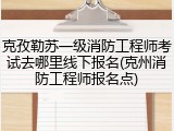 克孜勒苏一级消防工程师考试去哪里线下报名(克州消防工程师报名点)