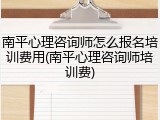 南平心理咨询师怎么报名培训费用(南平心理咨询师培训费)