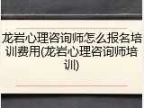 龙岩心理咨询师怎么报名培训费用(龙岩心理咨询师培训)