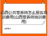 山西公共营养师怎么报名培训费用(山西营养师培训费用)
