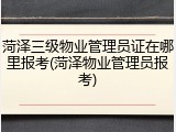 菏泽三级物业管理员证在哪里报考(菏泽物业管理员报考)