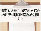 揭阳家庭教育指导怎么报名培训费用(揭阳家教培训费用)
