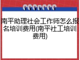 南平助理社会工作师怎么报名培训费用(南平社工培训费用)