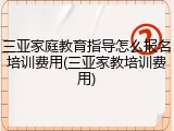 三亚家庭教育指导怎么报名培训费用(三亚家教培训费用)