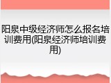 阳泉中级经济师怎么报名培训费用(阳泉经济师培训费用)