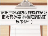 德阳三级消防设施操作员证报考具体要求(德阳消防证报考条件)