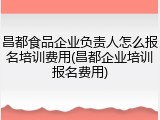 昌都食品企业负责人怎么报名培训费用(昌都企业培训报名费用)