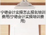 宁德会计实操怎么报名培训费用(宁德会计实操培训费用)