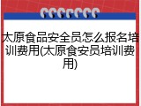 太原食品安全员怎么报名培训费用(太原食安员培训费用)