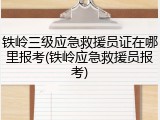 铁岭三级应急救援员证在哪里报考(铁岭应急救援员报考)