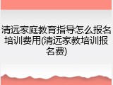 清远家庭教育指导怎么报名培训费用(清远家教培训报名费)