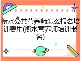 衡水公共营养师怎么报名培训费用(衡水营养师培训报名)