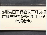 滨州港口工程咨询工程师证在哪里报考(滨州港口工程师报考点)
