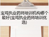 宝鸡执业药师培训机构哪个最好(宝鸡执业药师培训优选)