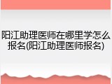 阳江助理医师在哪里学怎么报名(阳江助理医师报名)