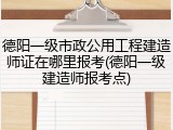 德阳一级市政公用工程建造师证在哪里报考(德阳一级建造师报考点)