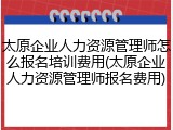 太原企业人力资源管理师怎么报名培训费用(太原企业人力资源管理师报名费用)