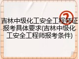 吉林中级化工安全工程师证报考具体要求(吉林中级化工安全工程师报考条件)