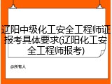 辽阳中级化工安全工程师证报考具体要求(辽阳化工安全工程师报考)