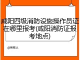 咸阳四级消防设施操作员证在哪里报考(咸阳消防证报考地点)