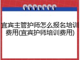 宜宾主管护师怎么报名培训费用(宜宾护师培训费用)