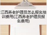 江西养老护理员怎么报名培训费用(江西养老护理员报名费用)