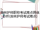 吉林护师职称考试难点具体分析(吉林护师考试难点)