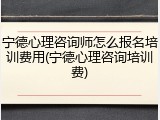 宁德心理咨询师怎么报名培训费用(宁德心理咨询培训费)