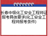 长春中级化工安全工程师证报考具体要求(化工安全工程师报考条件)